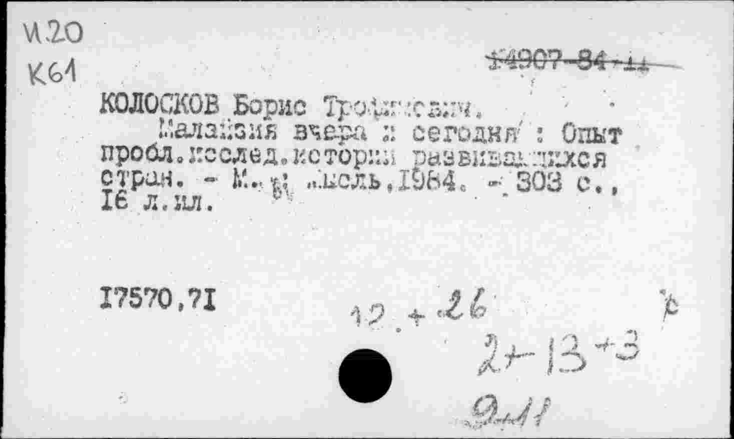 ﻿420
Кб4
^907-84-^ь.
• ••	г
КОЛОСКОВ Борис Тро^И' лсглгч.
Малайзия вчера сегодня'' : Опыт про од о послед, истории развит. лзххс я стран. - „'.цель, 1984. - 303 с., 16 л. ил. С;
17570,71